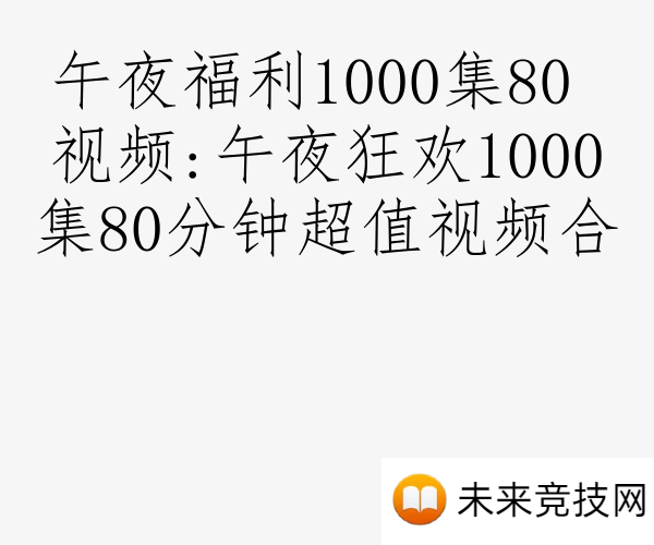 午夜福利1000集80 视频:午夜狂欢1000集80分钟超值视频合